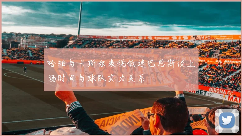 哈珀与卡斯尔表现低迷巴恩斯谈上场时间与球队实力关系