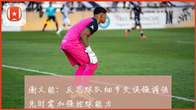 谢文能：反思球队细节失误强调领先时需加强控球能力