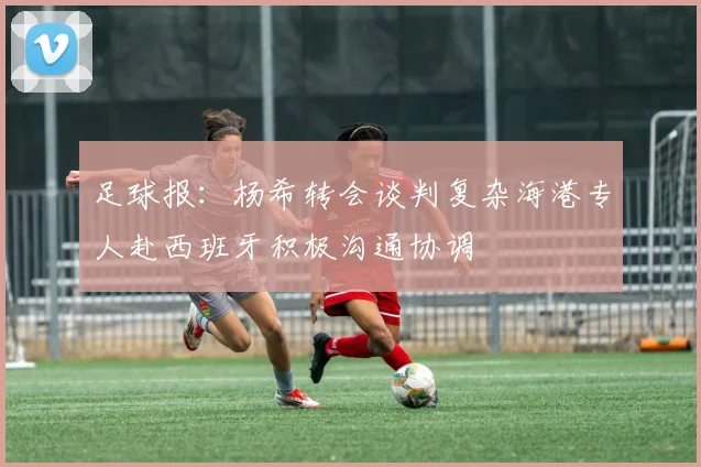 足球报：杨希转会谈判复杂海港专人赴西班牙积极沟通协调