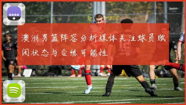 澳洲男篮阵容分析媒体关注球员赋闲状态与合练可能性