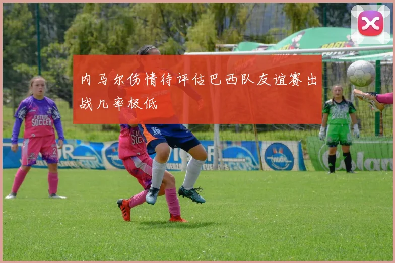 内马尔伤情待评估巴西队友谊赛出战几率极低
