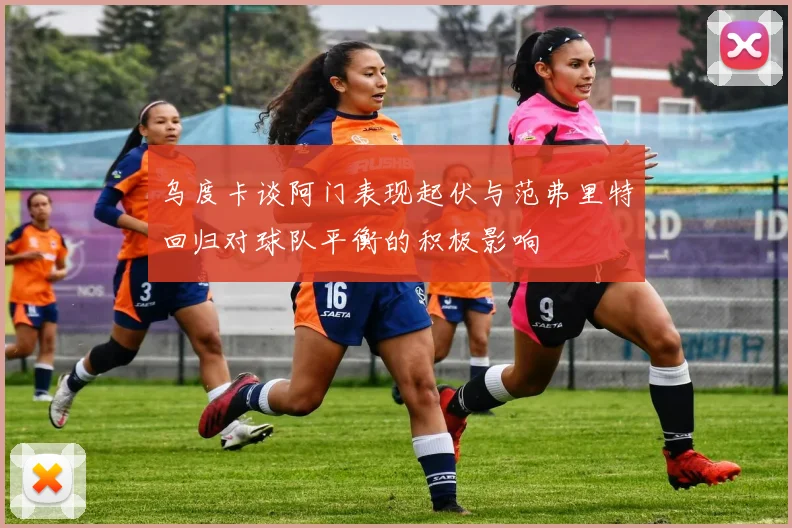 乌度卡谈阿门表现起伏与范弗里特回归对球队平衡的积极影响