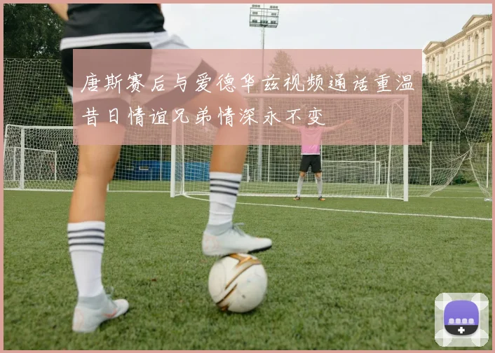 唐斯赛后与爱德华兹视频通话重温昔日情谊兄弟情深永不变
