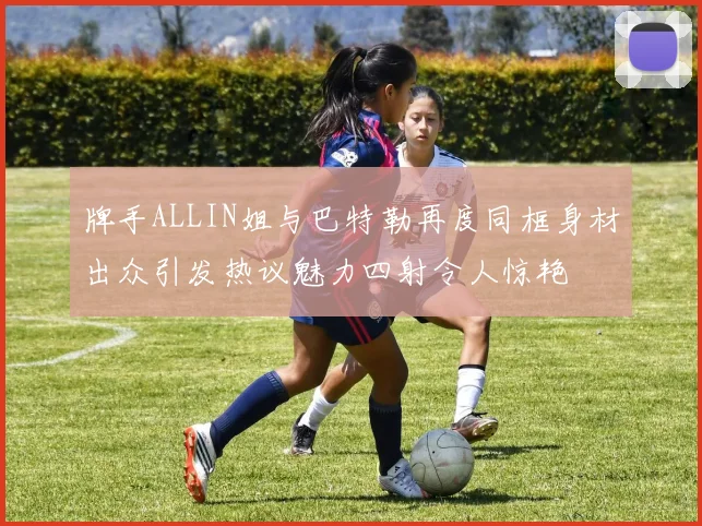 牌手ALLIN姐与巴特勒再度同框身材出众引发热议魅力四射令人惊艳