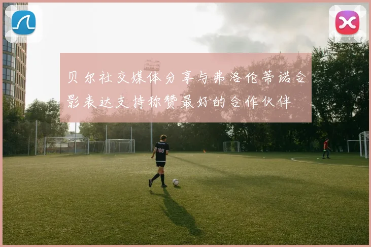 贝尔社交媒体分享与弗洛伦蒂诺合影表达支持称赞最好的合作伙伴