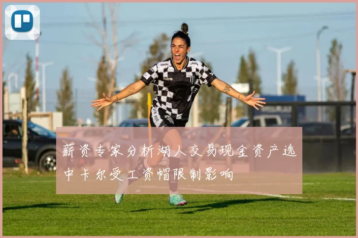 薪资专家分析湖人交易现金资产选中卡尔受工资帽限制影响