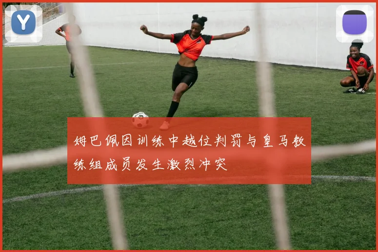 姆巴佩因训练中越位判罚与皇马教练组成员发生激烈冲突