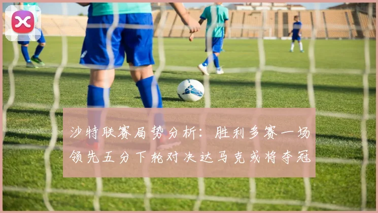 沙特联赛局势分析：胜利多赛一场领先五分下轮对决达马克或将夺冠