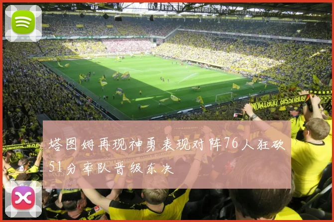 塔图姆再现神勇表现对阵76人狂砍51分率队晋级东决