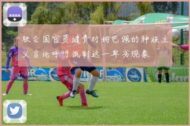 联合国官员谴责对姆巴佩的种族主义言论呼吁抵制这一卑劣现象