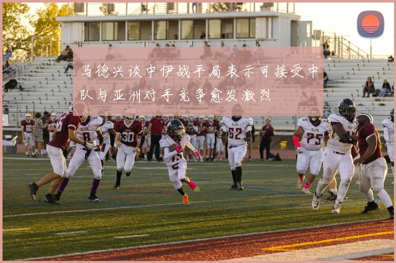 马德兴谈中伊战平局表示可接受中队与亚洲对手竞争愈发激烈