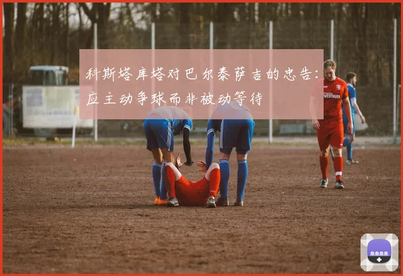 科斯塔库塔对巴尔泰萨吉的忠告：应主动争球而非被动等待