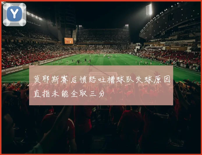 莫耶斯赛后愤怒吐槽球队失球原因直指未能全取三分