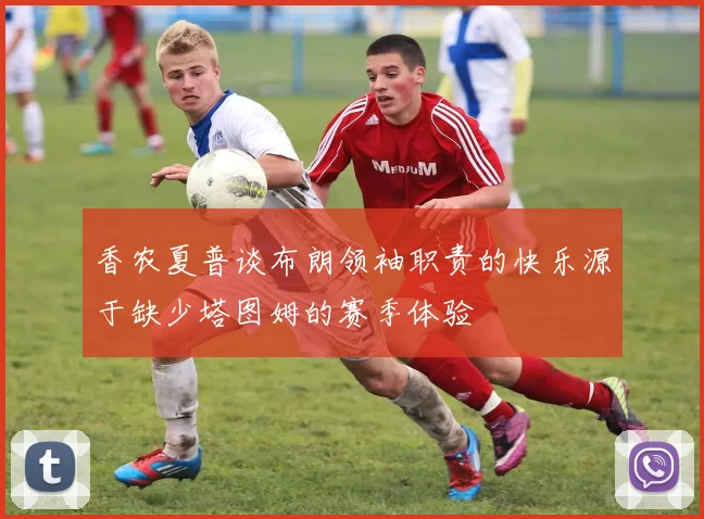 香农夏普谈布朗领袖职责的快乐源于缺少塔图姆的赛季体验
