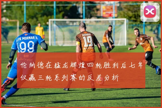 伦纳德在猛龙辉煌四轮胜利后七年仅赢三轮系列赛的反差分析