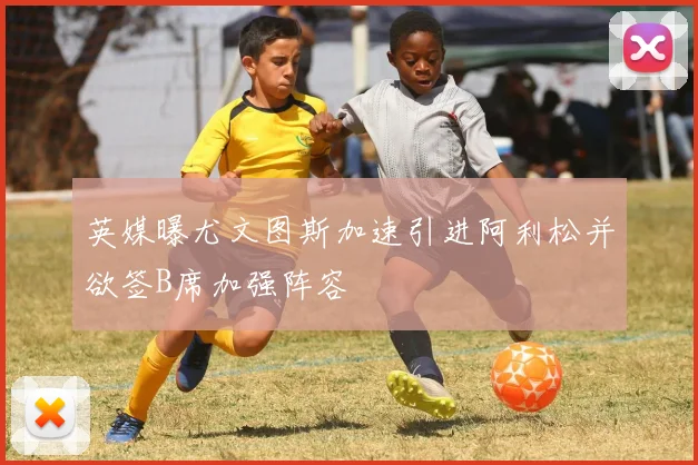 英媒曝尤文图斯加速引进阿利松并欲签B席加强阵容