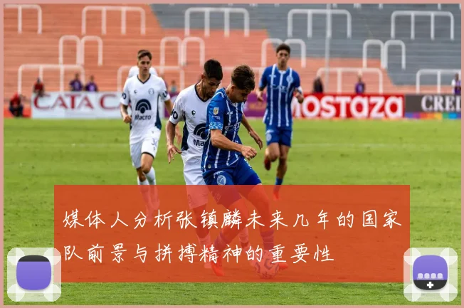 媒体人分析张镇麟未来几年的国家队前景与拼搏精神的重要性