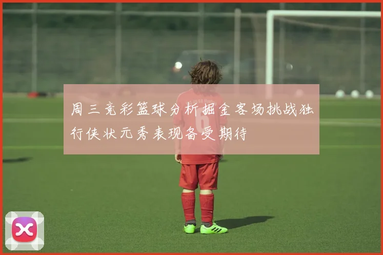 周三竞彩篮球分析掘金客场挑战独行侠状元秀表现备受期待