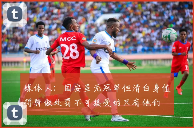 媒体人：国安虽无冠军但清白身值得骄傲处罚不可接受的只有他们