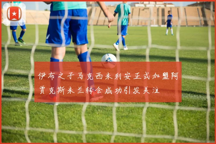 伊布之子马克西米利安正式加盟阿贾克斯米兰转会成功引发关注