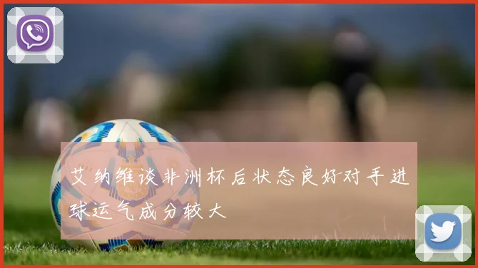 艾纳维谈非洲杯后状态良好对手进球运气成分较大