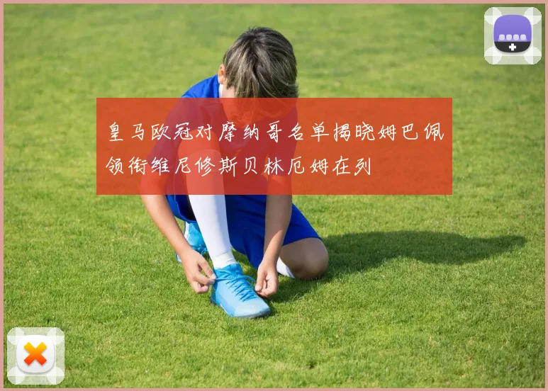 皇马欧冠对摩纳哥名单揭晓姆巴佩领衔维尼修斯贝林厄姆在列