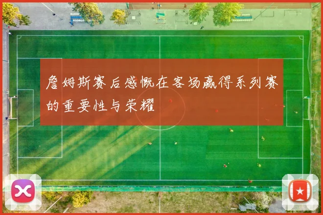 詹姆斯赛后感慨在客场赢得系列赛的重要性与荣耀